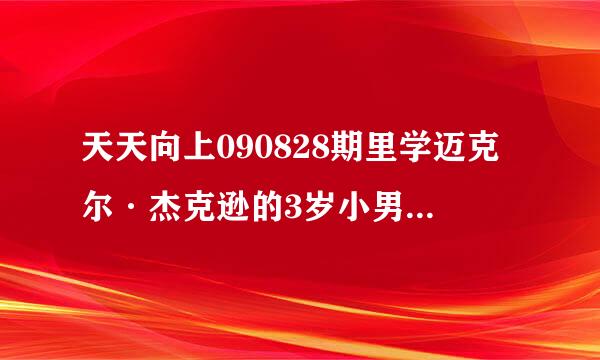 天天向上090828期里学迈克尔·杰克逊的3岁小男孩叫什么 （资料）