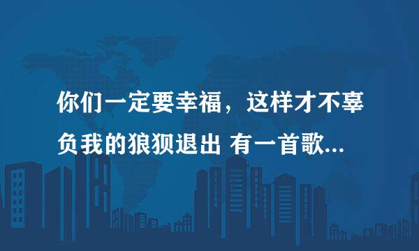 你们一定要幸福，这样才不辜负我的狼狈退出 有一首歌中有这样一句歌词（大致是这样的）请问是什么歌