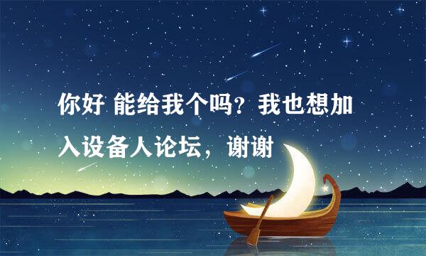 你好 能给我个吗？我也想加入设备人论坛，谢谢