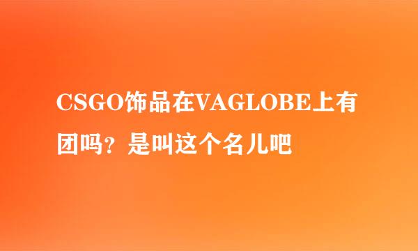 CSGO饰品在VAGLOBE上有团吗？是叫这个名儿吧