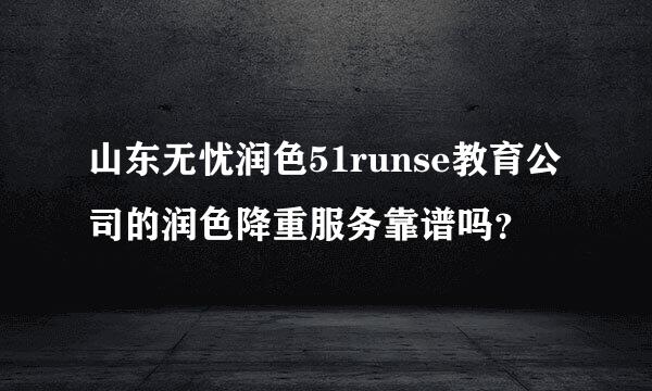 山东无忧润色51runse教育公司的润色降重服务靠谱吗？