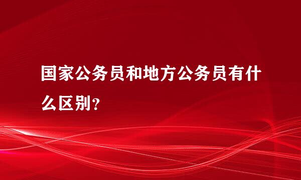 国家公务员和地方公务员有什么区别？