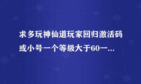 求多玩神仙道玩家回归激活码或小号一个等级大于60一个月没有上的