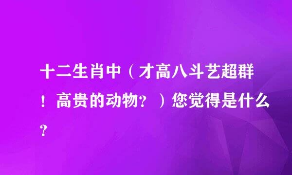 十二生肖中（才高八斗艺超群！高贵的动物？）您觉得是什么？