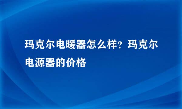 玛克尔电暖器怎么样？玛克尔电源器的价格