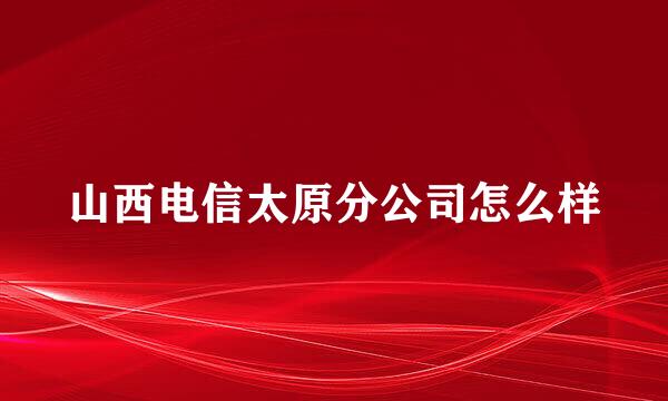 山西电信太原分公司怎么样