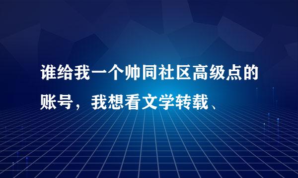 谁给我一个帅同社区高级点的账号，我想看文学转载、