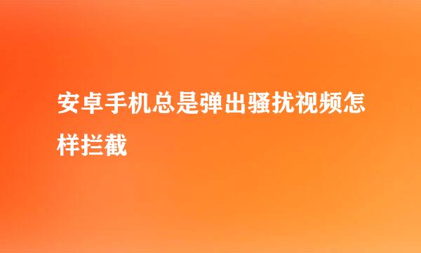 安卓手机总是弹出骚扰视频怎样拦截