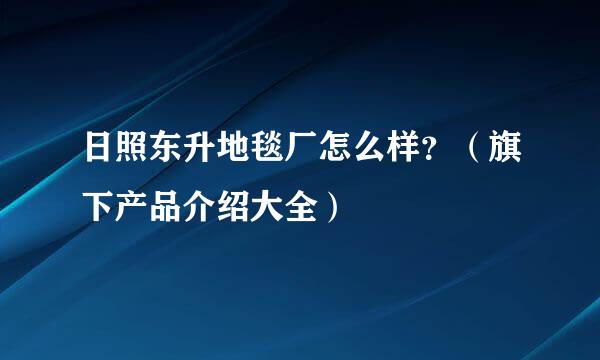 日照东升地毯厂怎么样？（旗下产品介绍大全）