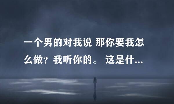 一个男的对我说 那你要我怎么做？我听你的。 这是什么意思？求解 谢谢