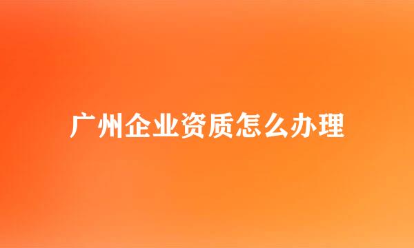 广州企业资质怎么办理