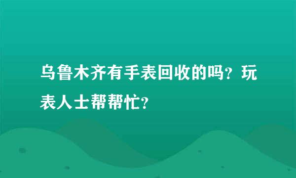 乌鲁木齐有手表回收的吗？玩表人士帮帮忙？