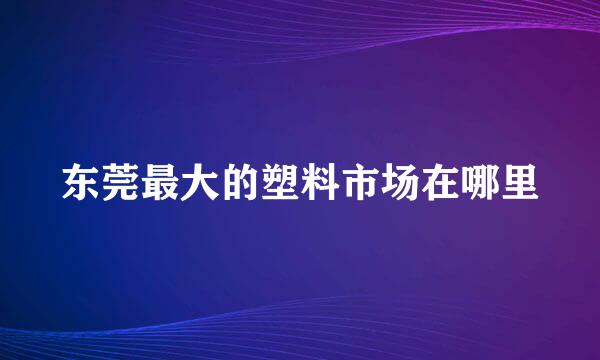 东莞最大的塑料市场在哪里