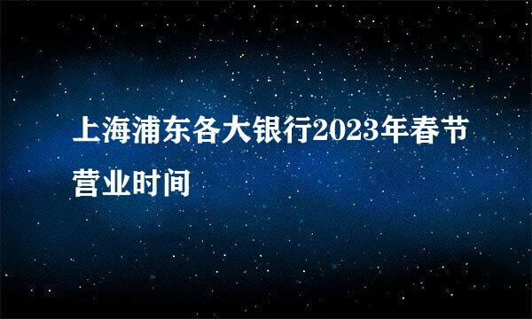 上海浦东各大银行2023年春节营业时间