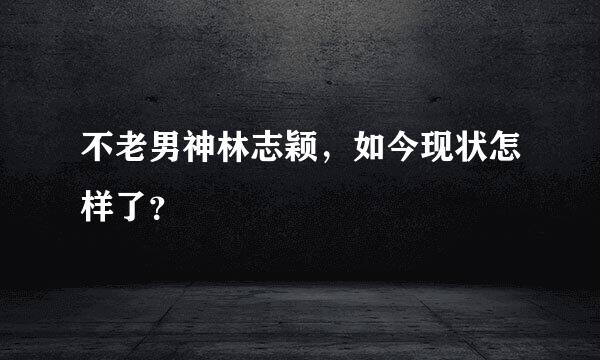 不老男神林志颖，如今现状怎样了？