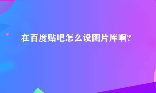 在百度贴吧怎么设图片库啊?