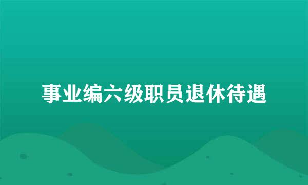 事业编六级职员退休待遇