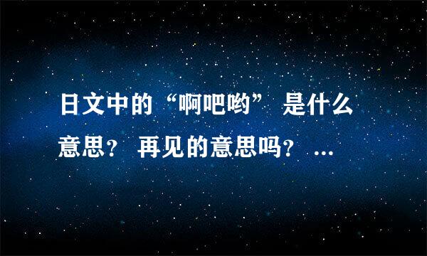 日文中的“啊吧哟” 是什么意思？ 再见的意思吗？ 求罗马音标、 求写法。