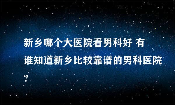 新乡哪个大医院看男科好 有谁知道新乡比较靠谱的男科医院？