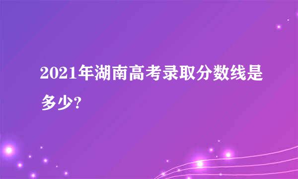 2021年湖南高考录取分数线是多少?