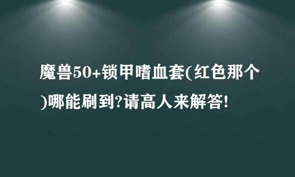 魔兽50+锁甲嗜血套(红色那个)哪能刷到?请高人来解答!