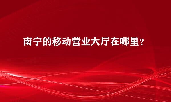 南宁的移动营业大厅在哪里？