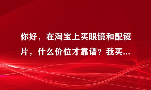 你好，在淘宝上买眼镜和配镜片，什么价位才靠谱？我买了一副板材的眼镜框，可寄来后眼镜店的人说是塑料的