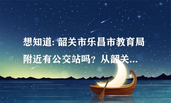 想知道: 韶关市乐昌市教育局附近有公交站吗？从韶关东站去乐昌市教育局要怎样坐车？