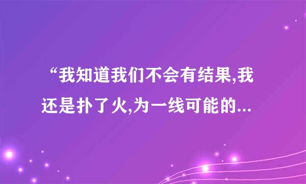 “我知道我们不会有结果,我还是扑了火,为一线可能的幸福执着”这是哪个歌的歌词?