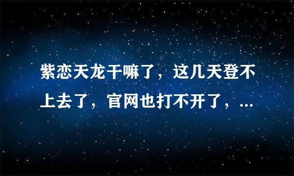 紫恋天龙干嘛了，这几天登不上去了，官网也打不开了，是不是被封了