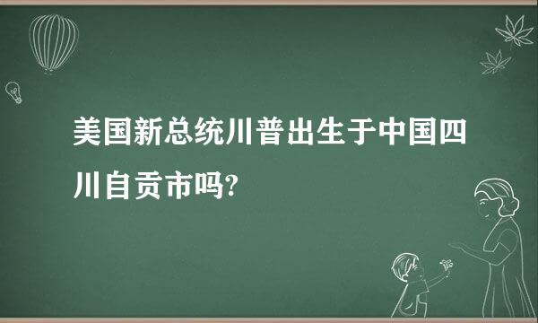 美国新总统川普出生于中国四川自贡市吗?