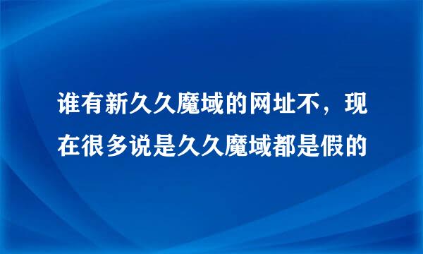 谁有新久久魔域的网址不，现在很多说是久久魔域都是假的