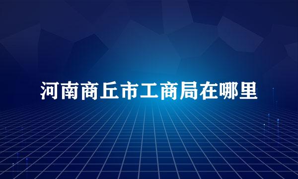 河南商丘市工商局在哪里