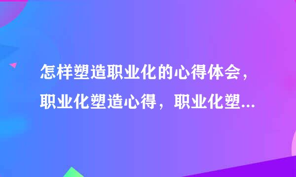 怎样塑造职业化的心得体会，职业化塑造心得，职业化塑造培训心得