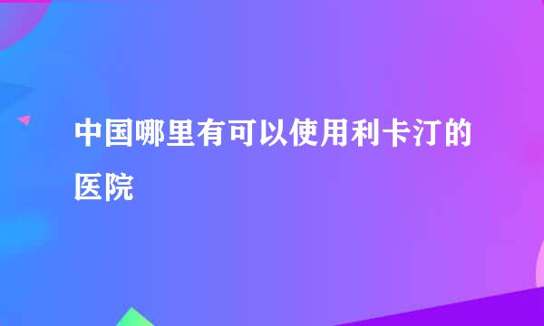 中国哪里有可以使用利卡汀的医院