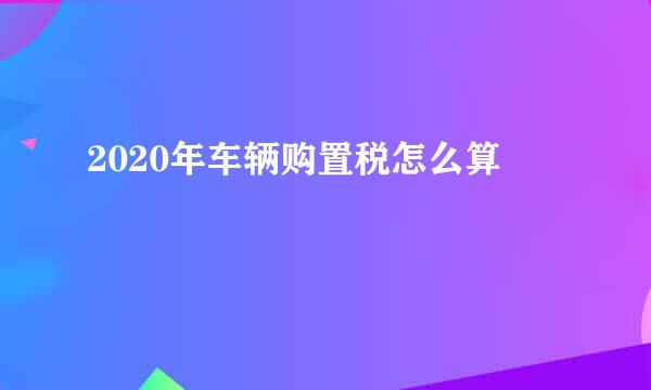 2020年车辆购置税怎么算