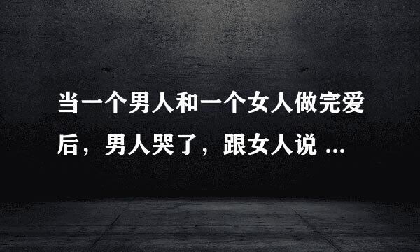 当一个男人和一个女人做完爱后，男人哭了，跟女人说 我怎么会这么爱你，你却不知道。