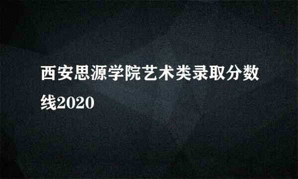 西安思源学院艺术类录取分数线2020