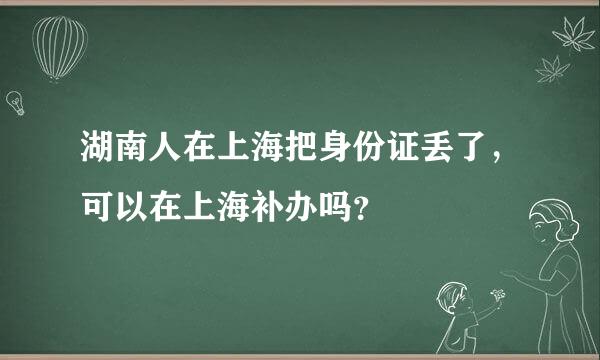 湖南人在上海把身份证丢了，可以在上海补办吗？