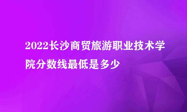 2022长沙商贸旅游职业技术学院分数线最低是多少