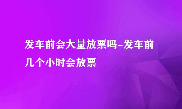 发车前会大量放票吗-发车前几个小时会放票