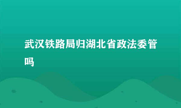 武汉铁路局归湖北省政法委管吗