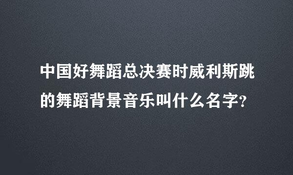 中国好舞蹈总决赛时威利斯跳的舞蹈背景音乐叫什么名字？