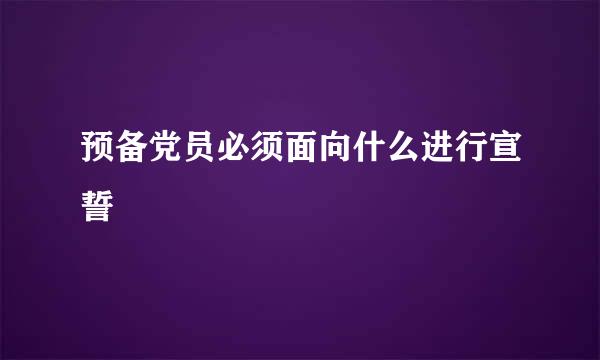 预备党员必须面向什么进行宣誓