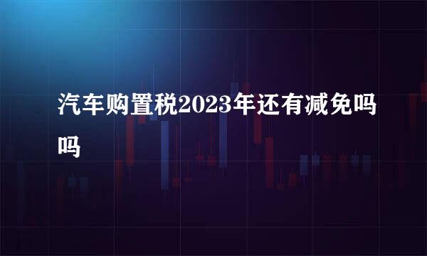 汽车购置税2023年还有减免吗吗