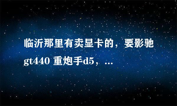 临沂那里有卖显卡的，要影驰gt440 重炮手d5，599元，或者是蓝宝石hd5750海外版第二代，599元