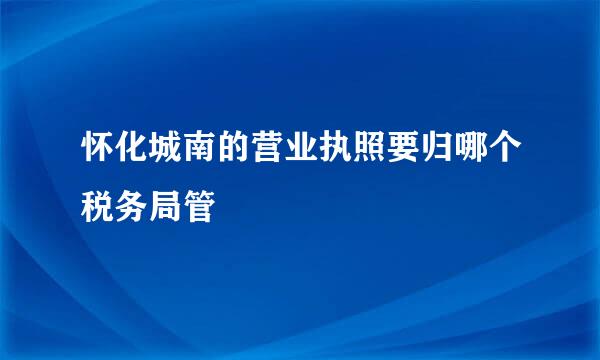 怀化城南的营业执照要归哪个税务局管