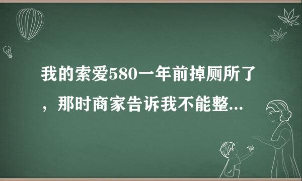 我的索爱580一年前掉厕所了，那时商家告诉我不能整了，现在还有维修的机会么？