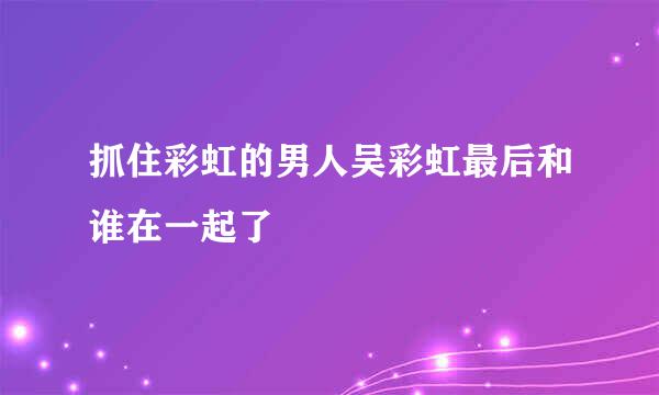 抓住彩虹的男人吴彩虹最后和谁在一起了