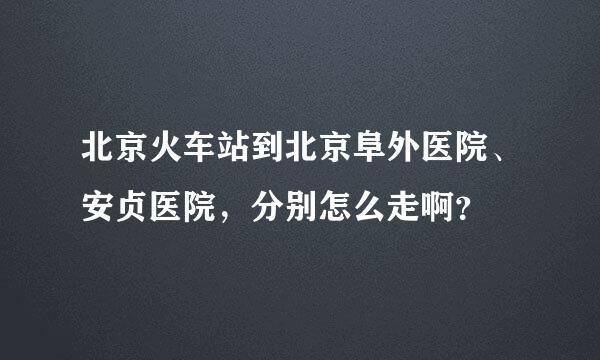 北京火车站到北京阜外医院、安贞医院，分别怎么走啊？